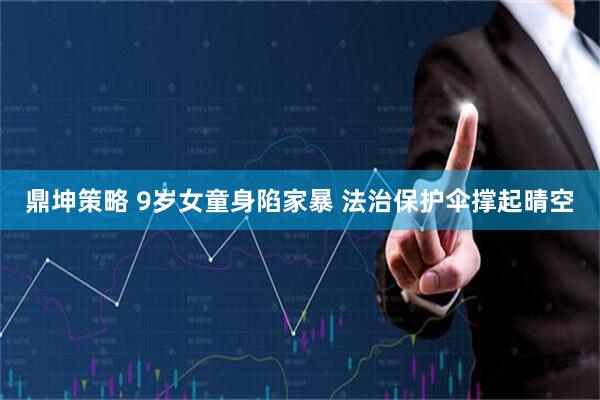 鼎坤策略 9岁女童身陷家暴 法治保护伞撑起晴空