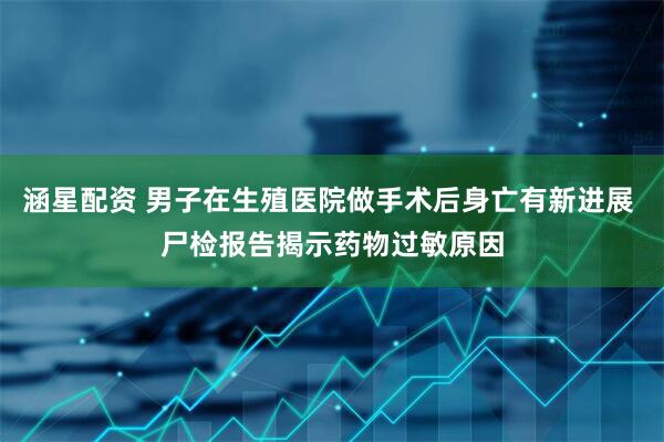 涵星配资 男子在生殖医院做手术后身亡有新进展 尸检报告揭示药物过敏原因