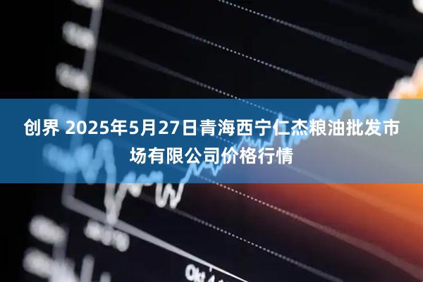 创界 2025年5月27日青海西宁仁杰粮油批发市场有限公司价格行情