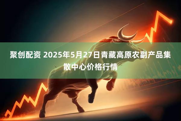 聚创配资 2025年5月27日青藏高原农副产品集散中心价格行情