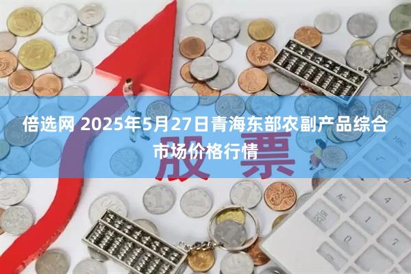 倍选网 2025年5月27日青海东部农副产品综合市场价格行情