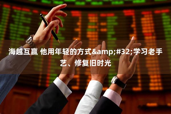 海越互赢 他用年轻的方式&#32;学习老手艺、修复旧时光