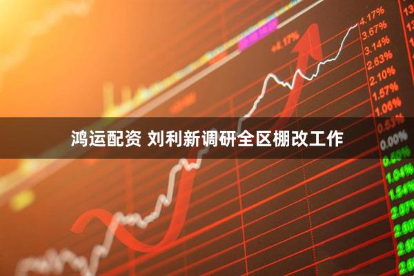 鸿运配资 刘利新调研全区棚改工作