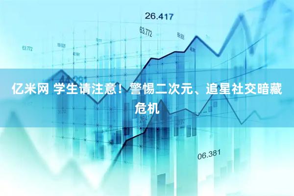 亿米网 学生请注意！警惕二次元、追星社交暗藏危机