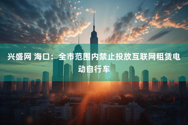 兴盛网 海口：全市范围内禁止投放互联网租赁电动自行车