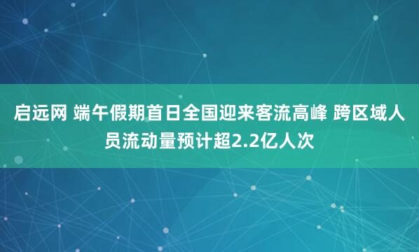启远网 端午假期首日全国迎来客流高峰 跨区域人员流动量预计超2.2亿人次