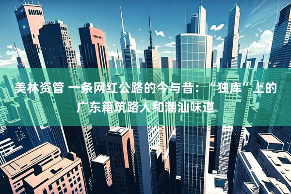 美林资管 一条网红公路的今与昔：“独库”上的广东籍筑路人和潮汕味道