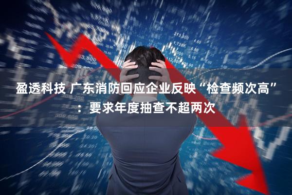 盈透科技 广东消防回应企业反映“检查频次高”：要求年度抽查不超两次