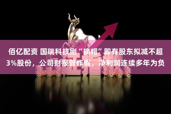 佰亿配资 国瑞科技刚“摘帽”即有股东拟减不超3%股份，公司财报曾作假，净利润连续多年为负
