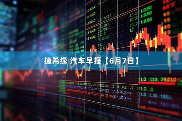 捷希缘 汽车早报【6月7日】