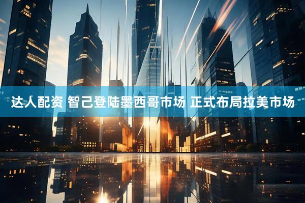 达人配资 智己登陆墨西哥市场 正式布局拉美市场