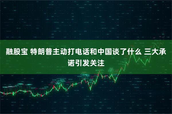 融股宝 特朗普主动打电话和中国谈了什么 三大承诺引发关注