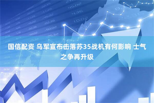 国信配资 乌军宣布击落苏35战机有何影响 士气之争再升级