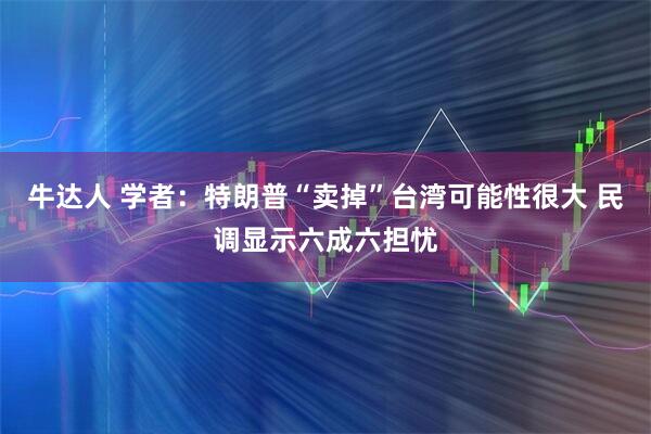 牛达人 学者：特朗普“卖掉”台湾可能性很大 民调显示六成六担忧