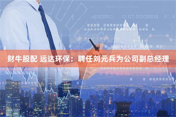 财牛股配 远达环保：聘任刘元兵为公司副总经理