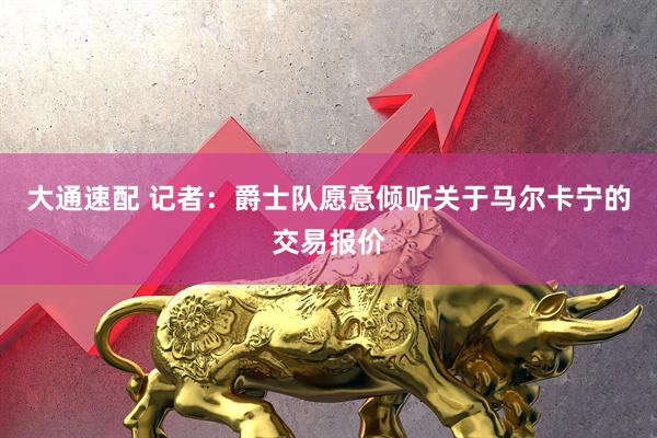 大通速配 记者：爵士队愿意倾听关于马尔卡宁的交易报价