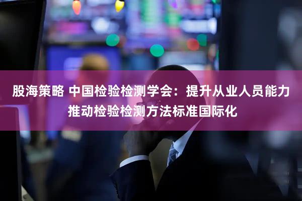 股海策略 中国检验检测学会：提升从业人员能力 推动检验检测方法标准国际化