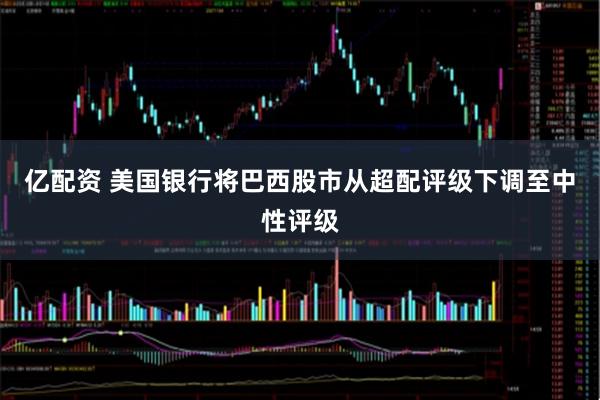 亿配资 美国银行将巴西股市从超配评级下调至中性评级