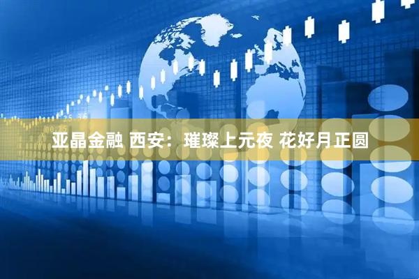 亚晶金融 西安：璀璨上元夜 花好月正圆