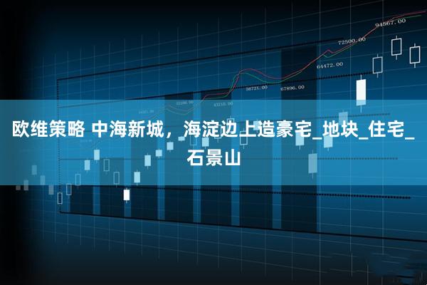 欧维策略 中海新城，海淀边上造豪宅_地块_住宅_石景山