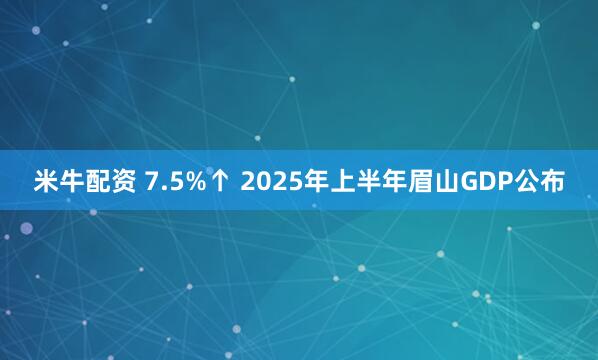 米牛配资 7.5%↑ 2025年上半年眉山GDP公布