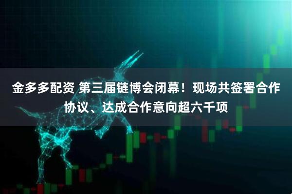 金多多配资 第三届链博会闭幕！现场共签署合作协议、达成合作意向超六千项