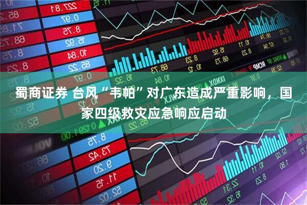 蜀商证券 台风“韦帕”对广东造成严重影响，国家四级救灾应急响应启动