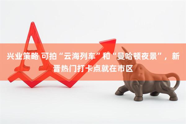 兴业策略 可拍“云海列车”和“曼哈顿夜景”，新晋热门打卡点就在市区