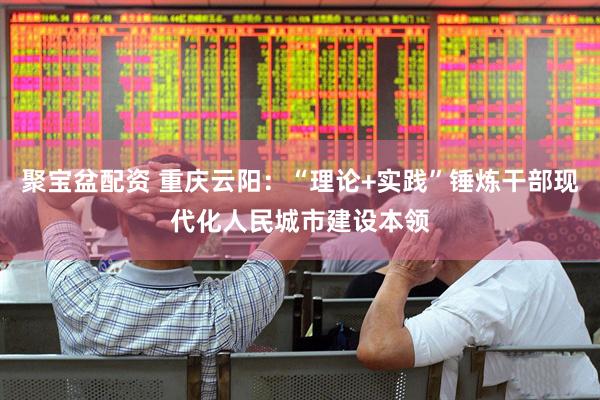 聚宝盆配资 重庆云阳：“理论+实践”锤炼干部现代化人民城市建设本领