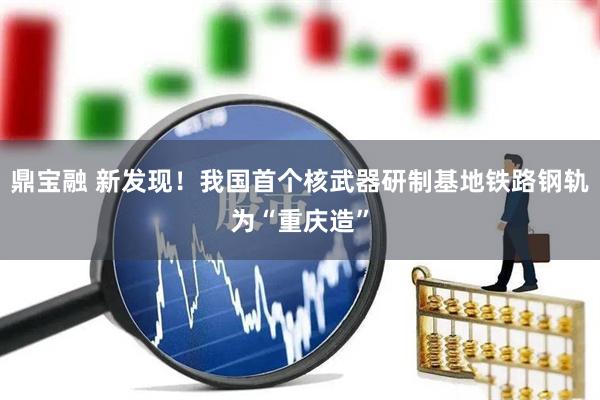 鼎宝融 新发现！我国首个核武器研制基地铁路钢轨为“重庆造”