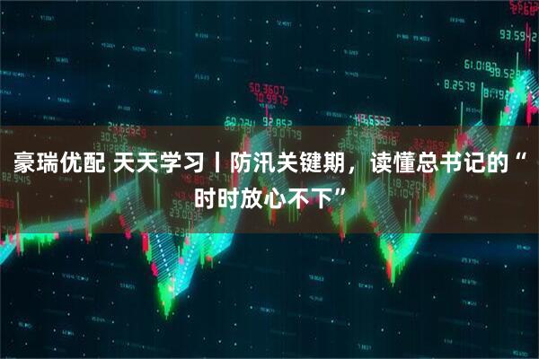 豪瑞优配 天天学习丨防汛关键期，读懂总书记的“时时放心不下”