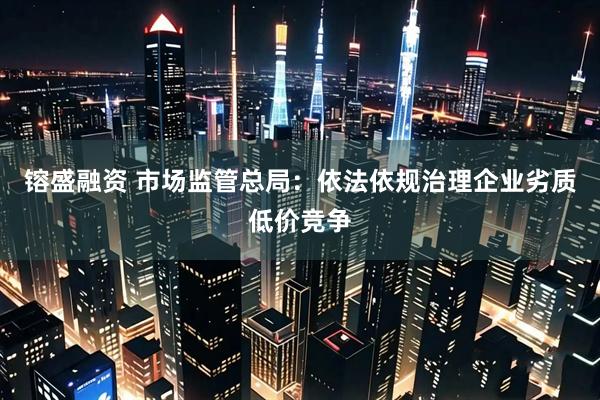 镕盛融资 市场监管总局：依法依规治理企业劣质低价竞争