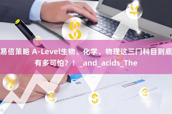 易倍策略 A-Level生物、化学、物理这三门科目到底有多可怕？！_and_acids_The