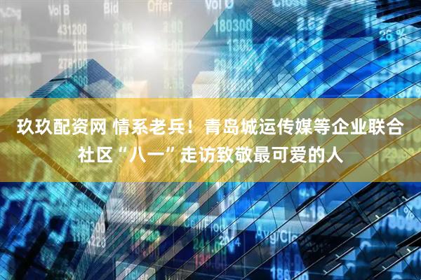 玖玖配资网 情系老兵！青岛城运传媒等企业联合社区“八一”走访致敬最可爱的人