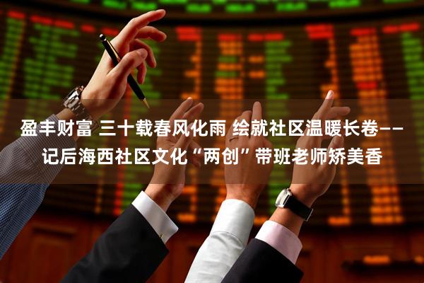 盈丰财富 三十载春风化雨 绘就社区温暖长卷——记后海西社区文化“两创”带班老师矫美香