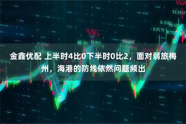金鑫优配 上半时4比0下半时0比2，面对弱旅梅州，海港的防线依然问题频出