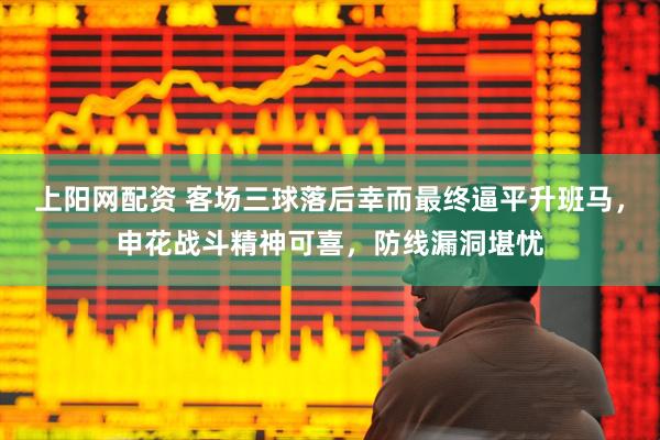上阳网配资 客场三球落后幸而最终逼平升班马，申花战斗精神可喜，防线漏洞堪忧