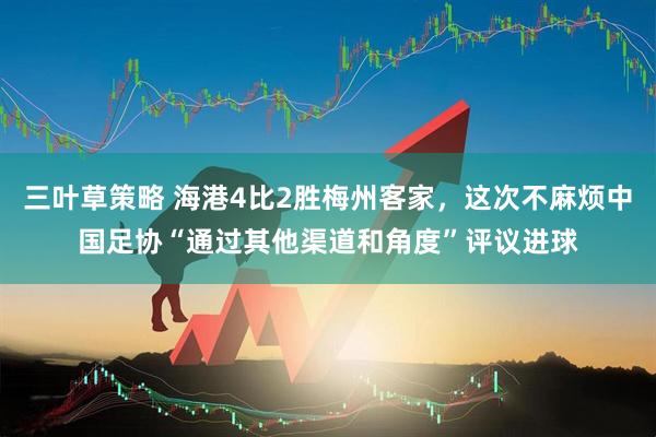 三叶草策略 海港4比2胜梅州客家，这次不麻烦中国足协“通过其他渠道和角度”评议进球