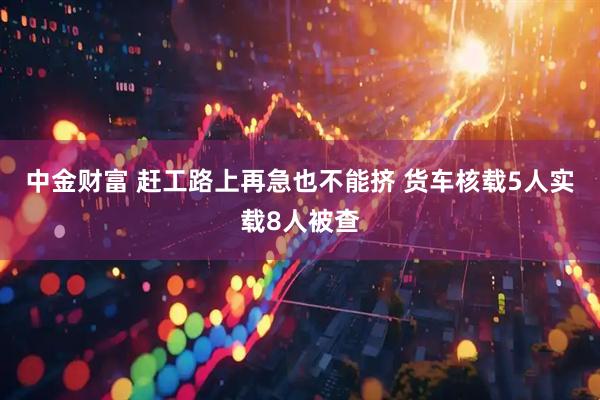 中金财富 赶工路上再急也不能挤 货车核载5人实载8人被查