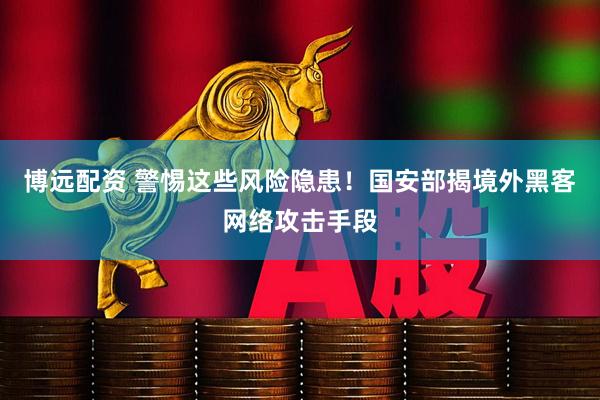 博远配资 警惕这些风险隐患！国安部揭境外黑客网络攻击手段