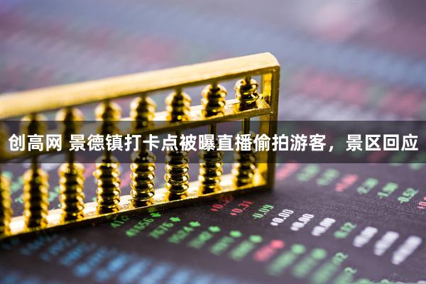 创高网 景德镇打卡点被曝直播偷拍游客，景区回应