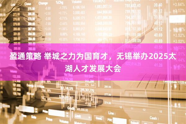 盈通策略 举城之力为国育才，无锡举办2025太湖人才发展大会