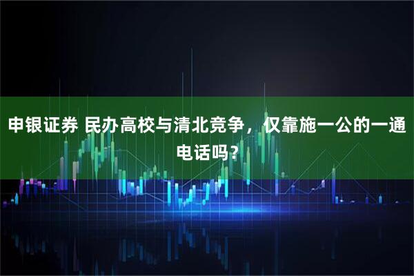 申银证券 民办高校与清北竞争，仅靠施一公的一通电话吗？