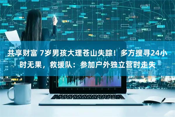 共享财富 7岁男孩大理苍山失踪！多方搜寻24小时无果，救援队：参加户外独立营时走失