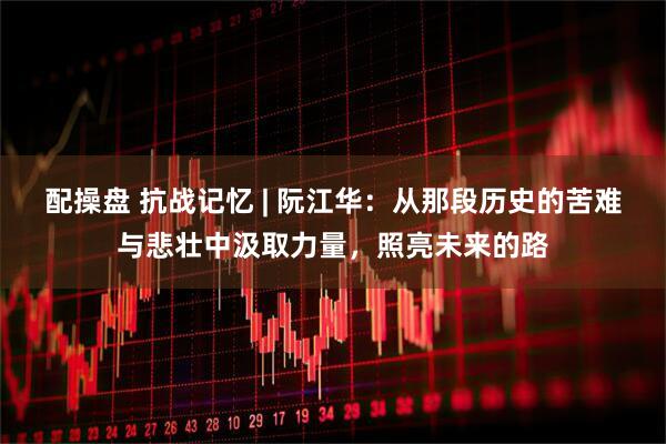 配操盘 抗战记忆 | 阮江华：从那段历史的苦难与悲壮中汲取力量，照亮未来的路