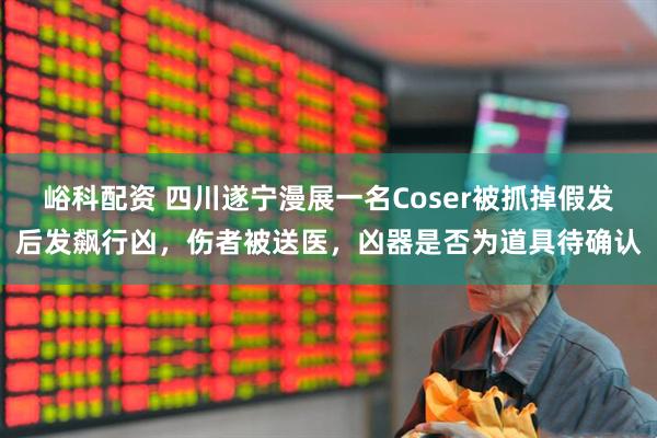 峪科配资 四川遂宁漫展一名Coser被抓掉假发后发飙行凶，伤者被送医，凶器是否为道具待确认
