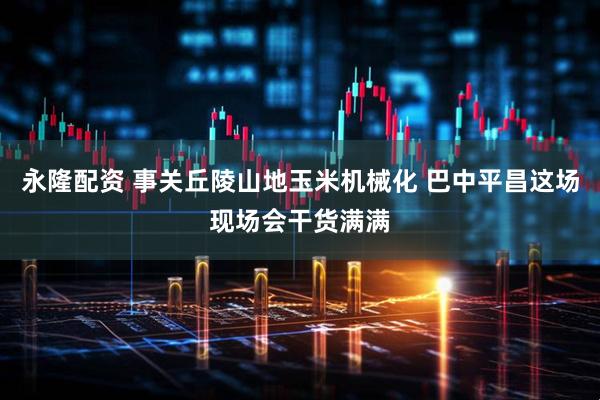 永隆配资 事关丘陵山地玉米机械化 巴中平昌这场现场会干货满满