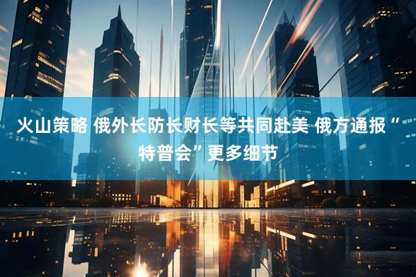 火山策略 俄外长防长财长等共同赴美 俄方通报“特普会”更多细节