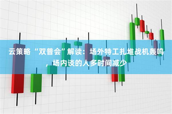 云策略 “双普会”解读：场外特工扎堆战机轰鸣，场内谈的人多时间减少