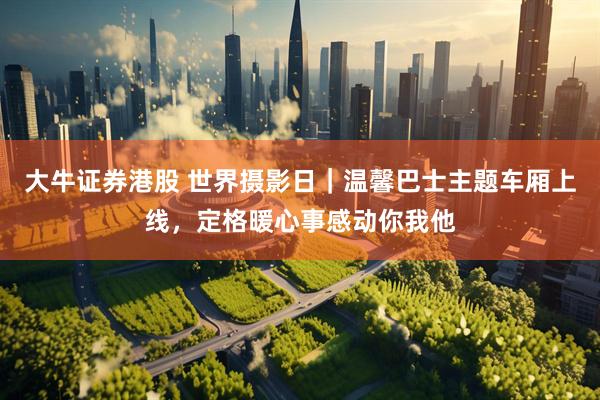 大牛证券港股 世界摄影日｜温馨巴士主题车厢上线，定格暖心事感动你我他